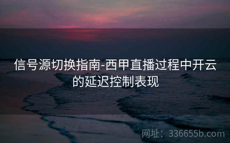 信号源切换指南-西甲直播过程中开云的延迟控制表现