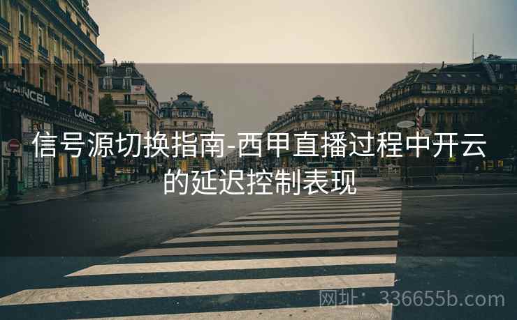 信号源切换指南-西甲直播过程中开云的延迟控制表现