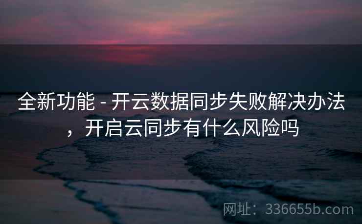 全新功能 - 开云数据同步失败解决办法，开启云同步有什么风险吗