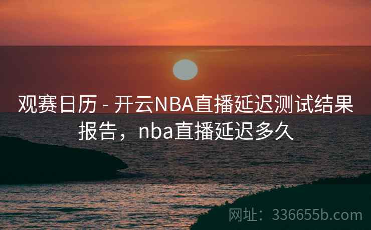 观赛日历 - 开云NBA直播延迟测试结果报告，nba直播延迟多久