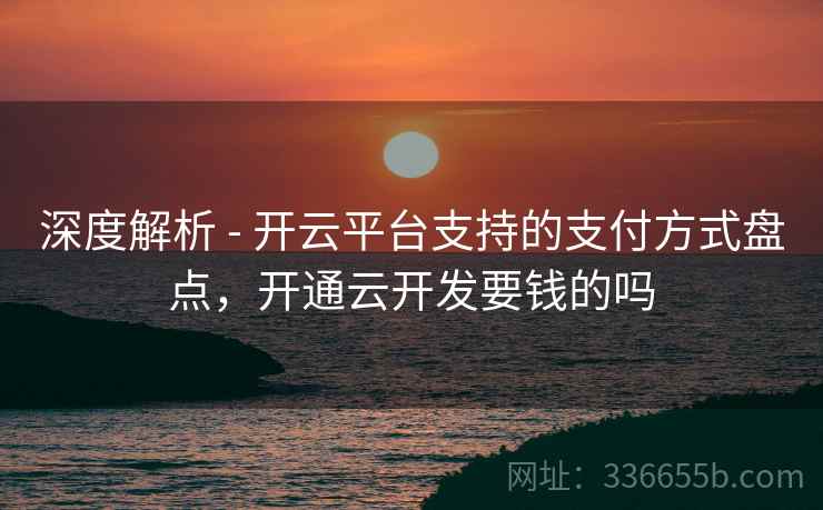 深度解析 - 开云平台支持的支付方式盘点，开通云开发要钱的吗