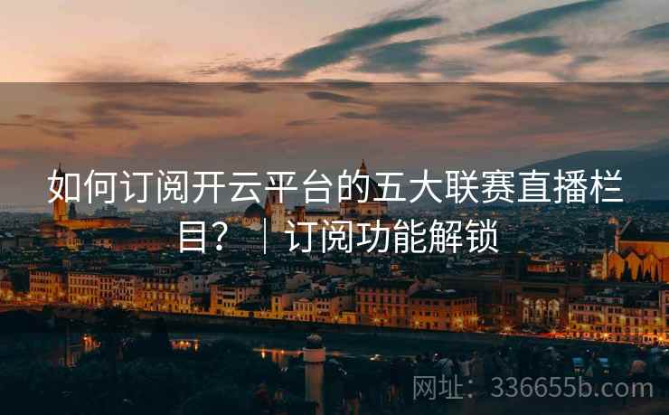 如何订阅开云平台的五大联赛直播栏目？｜订阅功能解锁