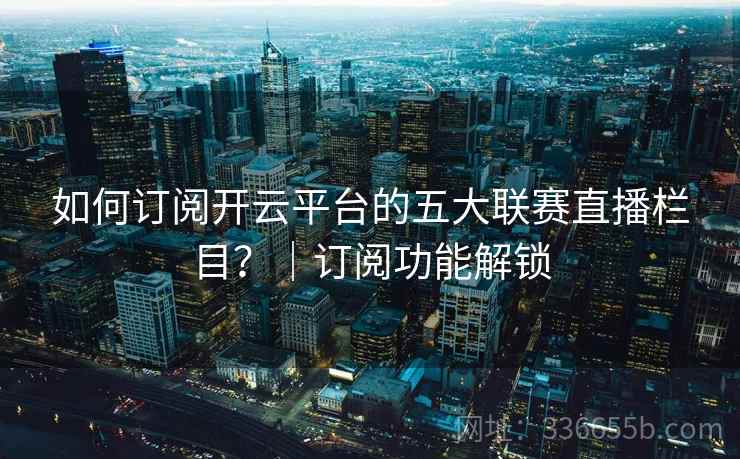 如何订阅开云平台的五大联赛直播栏目？｜订阅功能解锁