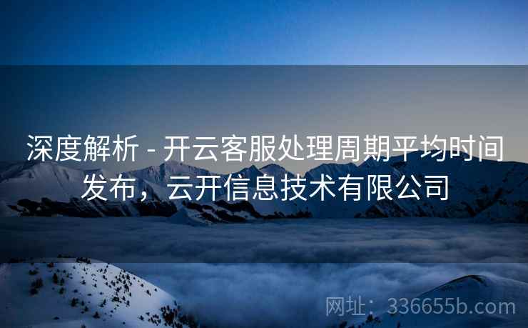 深度解析 - 开云客服处理周期平均时间发布，云开信息技术有限公司
