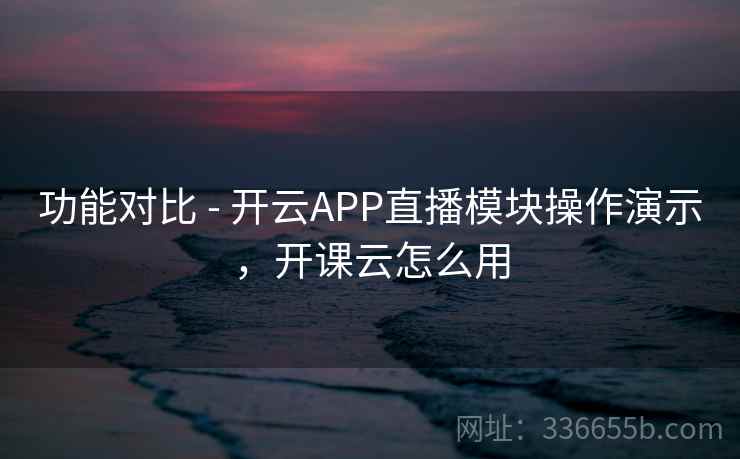 功能对比 - 开云APP直播模块操作演示，开课云怎么用