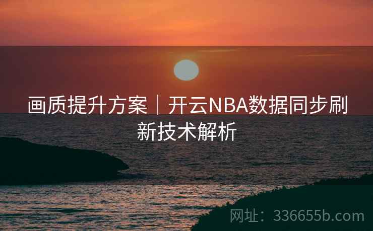 画质提升方案｜开云NBA数据同步刷新技术解析