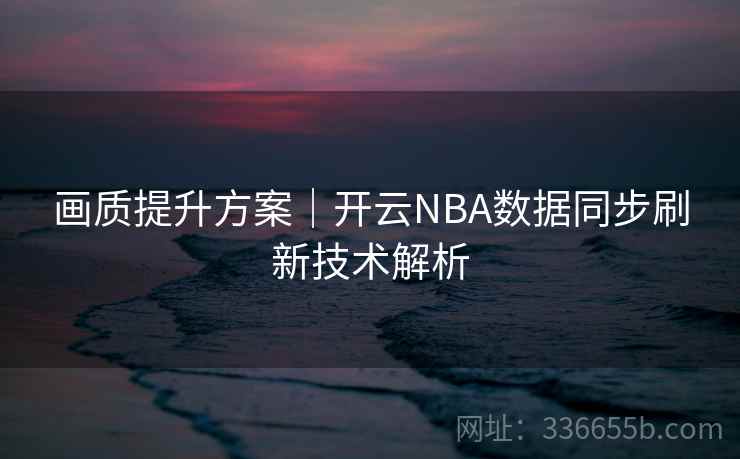 画质提升方案｜开云NBA数据同步刷新技术解析