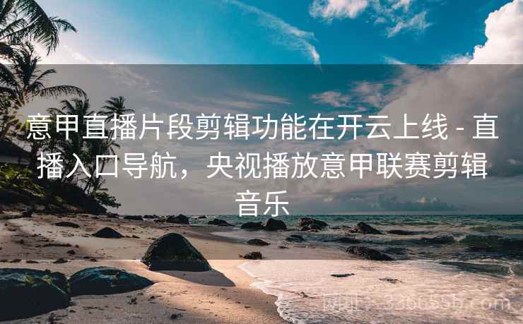 意甲直播片段剪辑功能在开云上线 - 直播入口导航，央视播放意甲联赛剪辑音乐