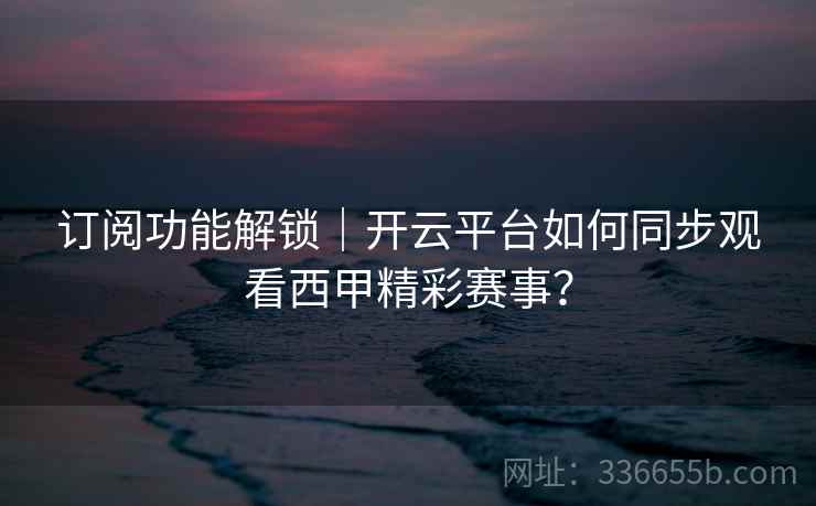 订阅功能解锁｜开云平台如何同步观看西甲精彩赛事？