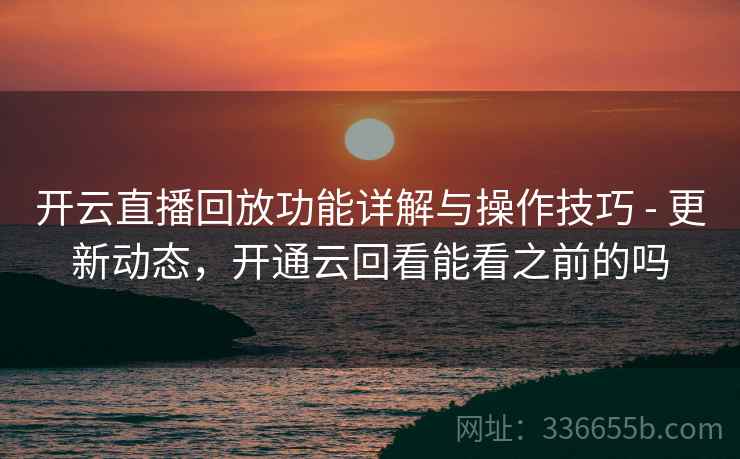 开云直播回放功能详解与操作技巧 - 更新动态，开通云回看能看之前的吗