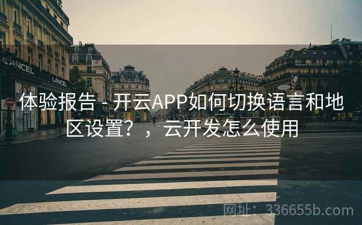 体验报告 - 开云APP如何切换语言和地区设置？，云开发怎么使用