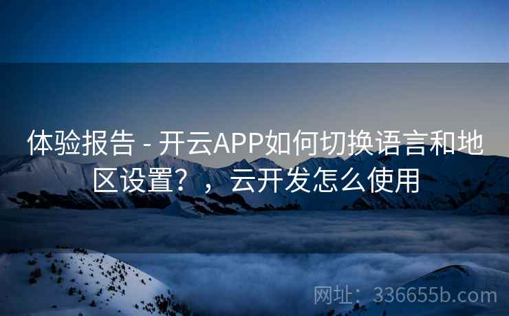 体验报告 - 开云APP如何切换语言和地区设置？，云开发怎么使用