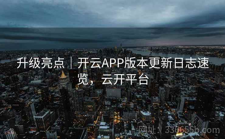 升级亮点｜开云APP版本更新日志速览，云开平台